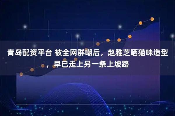 青岛配资平台 被全网群嘲后，赵雅芝晒猫咪造型，早已走上另一条上坡路