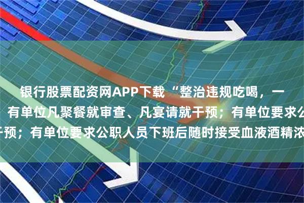 银行股票配资网APP下载 “整治违规吃喝，一些地方过度解读和加码，有单位凡聚餐就审查、凡宴请就干预；有单位要求公职人员下班后随时接受血液酒精浓度检测”