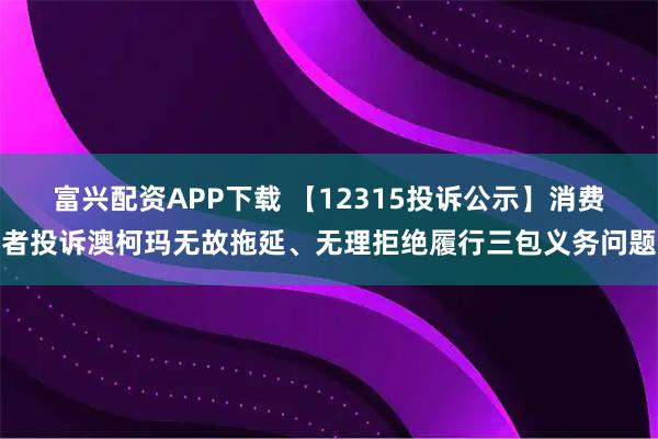 富兴配资APP下载 【12315投诉公示】消费者投诉澳柯玛无故拖延、无理拒绝履行三包义务问题