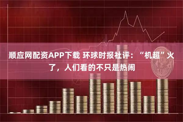 顺应网配资APP下载 环球时报社评：“机超”火了，人们看的不只是热闹