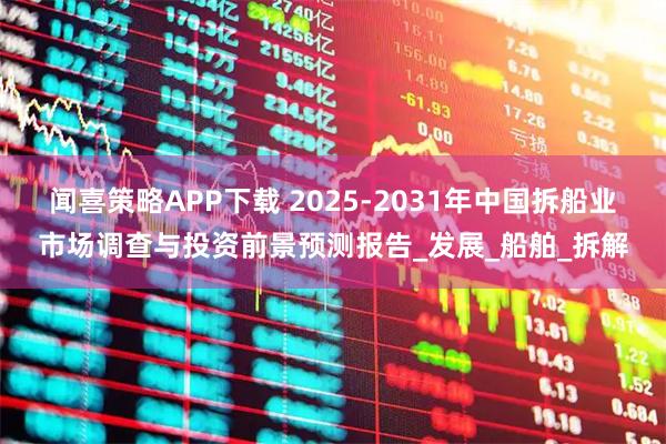 闻喜策略APP下载 2025-2031年中国拆船业市场调查与投资前景预测报告_发展_船舶_拆解