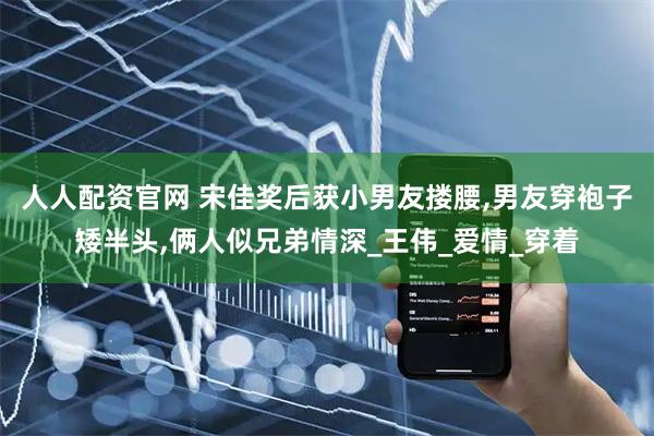 人人配资官网 宋佳奖后获小男友搂腰,男友穿袍子矮半头,俩人似兄弟情深_王伟_爱情_穿着