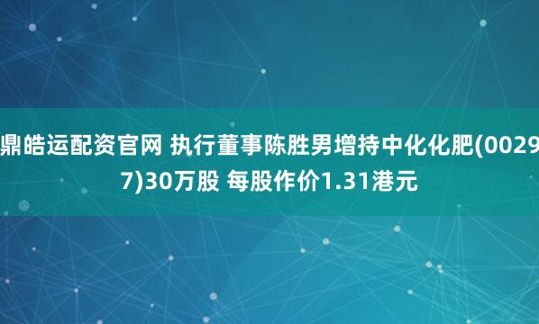 鼎皓运配资官网 执行董事陈胜男增持中化化肥(00297)30万股 每股作价1.31港元