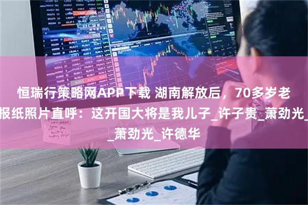 恒瑞行策略网APP下载 湖南解放后，70多岁老农指着报纸照片直呼：这开国大将是我儿子_许子贵_萧劲光_许德华