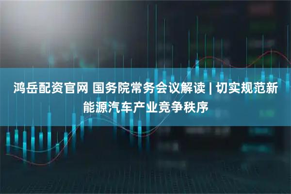 鸿岳配资官网 国务院常务会议解读 | 切实规范新能源汽车产业竞争秩序