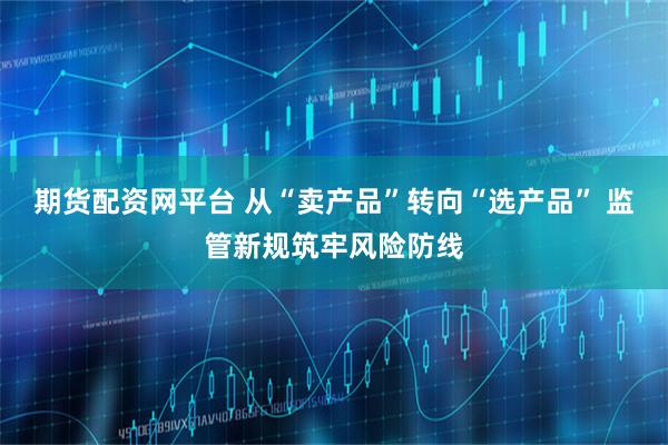 期货配资网平台 从“卖产品”转向“选产品” 监管新规筑牢风险防线