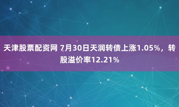 天津股票配资网 7月30日天润转债上涨1.05%，转股溢价率12.21%