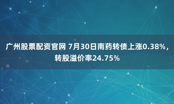 广州股票配资官网 7月30日南药转债上涨0.38%，转股溢价率24.75%