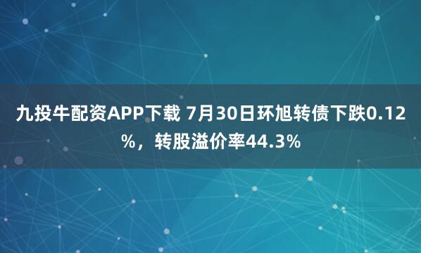九投牛配资APP下载 7月30日环旭转债下跌0.12%，转股溢价率44.3%