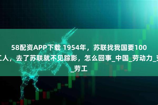 58配资APP下载 1954年，苏联找我国要100万工人，去了苏联就不见踪影，怎么回事_中国_劳动力_劳工