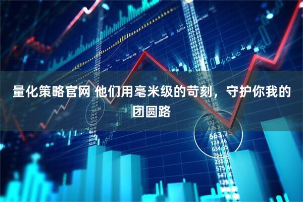 量化策略官网 他们用毫米级的苛刻，守护你我的团圆路