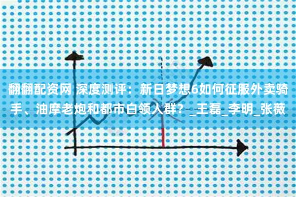 翻翻配资网 深度测评：新日梦想6如何征服外卖骑手、油摩老炮和都市白领人群？_王磊_李明_张薇