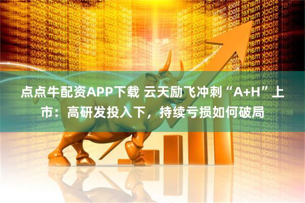 点点牛配资APP下载 云天励飞冲刺“A+H”上市：高研发投入下，持续亏损如何破局