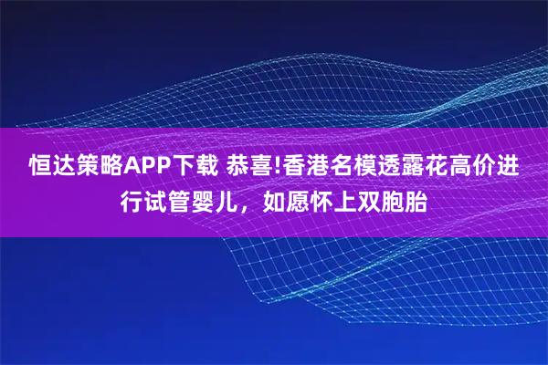 恒达策略APP下载 恭喜!香港名模透露花高价进行试管婴儿，如愿怀上双胞胎