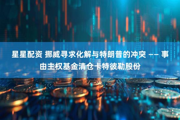 星星配资 挪威寻求化解与特朗普的冲突 —— 事由主权基金清仓卡特彼勒股份