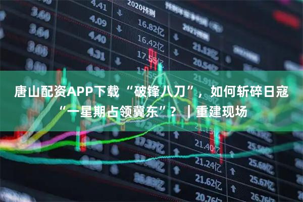 唐山配资APP下载 “破锋八刀”，如何斩碎日寇“一星期占领冀东”？｜重建现场