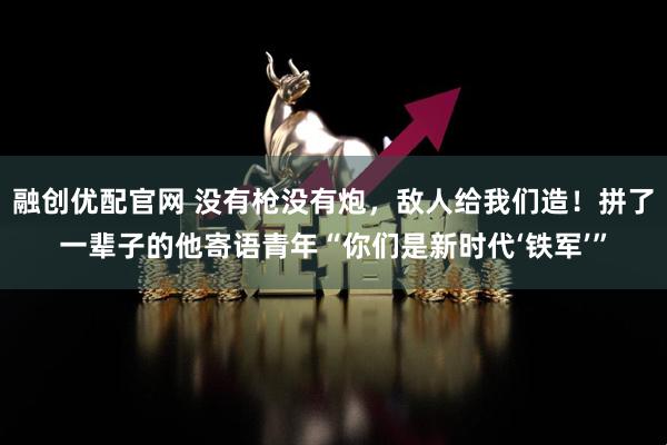 融创优配官网 没有枪没有炮，敌人给我们造！拼了一辈子的他寄语青年“你们是新时代‘铁军’”