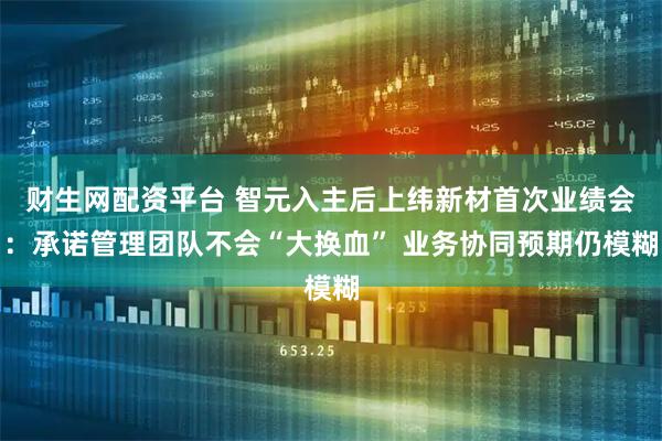财生网配资平台 智元入主后上纬新材首次业绩会：承诺管理团队不会“大换血” 业务协同预期仍模糊