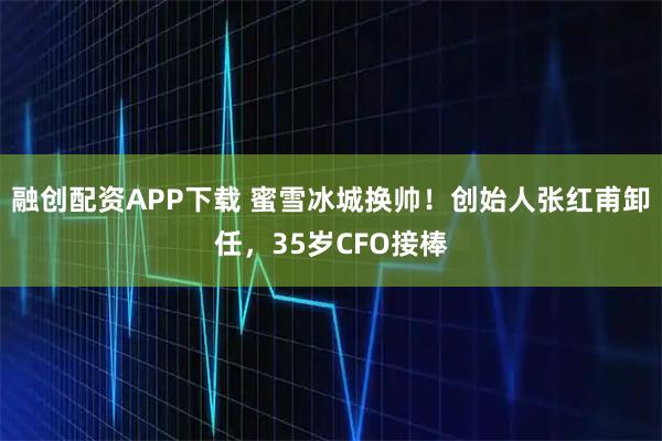 融创配资APP下载 蜜雪冰城换帅！创始人张红甫卸任，35岁CFO接棒